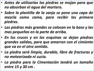 • Antes de utilizarlas las piedras se mojan para que
no absorban el agua del mortero.
• Sobre la plantilla de la zanja se pone una capa de
mezcla como cama, para recibir las primera
piedras.
• Las piedras más grandes se colocan en la base y las
mas pequeñas en la parte de arriba.
• En los cruces y en las esquinas se dejan piedras
grandes salidas, para que amarren con el cimiento
que va en el otro sentido.
• La piedra será limpia, durable, libre de fracturas y
no meteorizada ni sucia.
• La piedra para la Cimentación tendrá un tamaño
entre 15 y 30 cm .
 