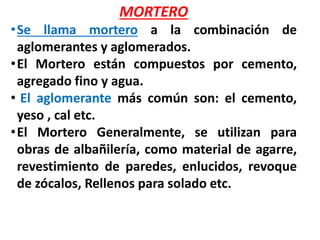 MORTERO
•Se llama mortero a la combinación de
aglomerantes y aglomerados.
•El Mortero están compuestos por cemento,
agregado fino y agua.
• El aglomerante más común son: el cemento,
yeso , cal etc.
•El Mortero Generalmente, se utilizan para
obras de albañilería, como material de agarre,
revestimiento de paredes, enlucidos, revoque
de zócalos, Rellenos para solado etc.
 