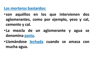 Los morteros bastardos:
•son aquéllos en los que intervienen dos
aglomerantes, como por ejemplo, yeso y cal,
cemento y cal.
•La mezcla de un aglomerante y agua se
denomina pasta.
•Llamándose lechada cuando se amasa con
mucha agua.
 