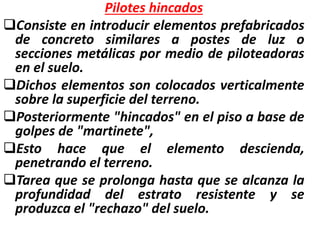Pilotes hincados
Consiste en introducir elementos prefabricados
de concreto similares a postes de luz o
secciones metálicas por medio de piloteadoras
en el suelo.
Dichos elementos son colocados verticalmente
sobre la superficie del terreno.
Posteriormente "hincados" en el piso a base de
golpes de "martinete",
Esto hace que el elemento descienda,
penetrando el terreno.
Tarea que se prolonga hasta que se alcanza la
profundidad del estrato resistente y se
produzca el "rechazo" del suelo.
 