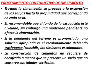 PROCEDIMIENTO CONSTRUCTIVO DE UN CIMIENTO
• Trazada la cimentación se procede a la excavación
de las zanjas hasta la profundidad que corresponda
en cada caso.
• Es recomendable que el fondo de la excavación esté
nivelado, sin embargo una moderada pendiente no
afecta la cimentación.
• Si la pendiente del terreno es pronunciada, una
solución apropiada es el escalonamiento debiendo
traslaparse (coincidir) los cimientos escalonados.
• La construcción de cimientos no requiere de
encofrado a menos que se presente un suelo que no
conserva sus taludes verticales.
 