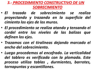 3.- PROCEDIMIENTO CONSTRUCTIVO DE UN
SOBRECIMIENTO
• El trazado de sobrecimiento se realiza
proyectando y trazando en la superficie del
cimiento los ejes de los muros.
• El procedimiento se realiza atando y tensando el
cordel entre los niveles de las balizas que
definen los ejes.
• Trazamos con el tiralineas dejando marcado el
ancho del sobrecimiento.
• Luego procedemos al encofrado. La verticalidad
del tablero es verificada con la plomada. Este
proceso utiliza tablas , durmientes, barrotes,
tornapuntas y escantillones.
 