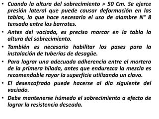 • Cuando la altura del sobrecimiento > 50 Cm. Se ejerce
presión lateral que puede causar deformación en las
tablas, lo que hace necesario el uso de alambre N° 8
tensado entre los barrotes.
• Antes del vaciado, es preciso marcar en la tabla la
altura del sobrecimiento.
• También es necesario habilitar los pases para la
instalación de tuberías de desagüe.
• Para lograr una adecuada adherencia entre el mortero
de la primera hilada, antes que endurezca la mezcla es
recomendable rayar la superficie utilizando un clavo.
• El desencofrado puede hacerse al día siguiente del
vaciado.
• Debe mantenerse húmedo el sobrecimiento a efecto de
lograr la resistencia deseada.
 