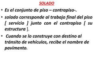 SOLADO
• Es el conjunto de piso – contrapiso-.
• solado corresponde al trabajo final del piso
[ servicio ] junto con el contrapiso [ su
estructura ].
• Cuando se lo construye con destino al
tránsito de vehículos, recibe el nombre de
pavimento.
 