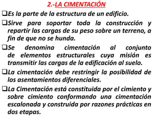 2.-LA CIMENTACIÓN
Es la parte de la estructura de un edificio.
Sirve para soportar toda la construcción y
repartir las cargas de su peso sobre un terreno, a
fin de que no se hunda.
Se denomina cimentación al conjunto
de elementos estructurales cuya misión es
transmitir las cargas de la edificación al suelo.
La cimentación debe restringir la posibilidad de
los asentamientos diferenciales.
La Cimentación está constituida por el cimiento y
sobre cimiento conformando una cimentación
escalonada y construida por razones prácticas en
dos etapas.
 