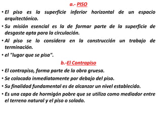 a.- PISO
• El piso es la superficie inferior horizontal de un espacio
arquitectónico.
• Su misión esencial es la de formar parte de la superficie de
desgaste apta para la circulación.
• Al piso se lo considera en la construcción un trabajo de
terminación.
• el "lugar que se pisa".
b.-El Contrapiso
• El contrapiso, forma parte de la obra gruesa.
• Se colocado inmediatamente por debajo del piso.
• Su finalidad fundamental es de alcanzar un nivel establecido.
• Es una capa de hormigón pobre que se utiliza como mediador entre
el terreno natural y el piso o solado.
 