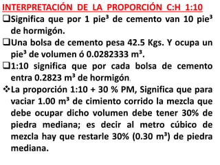 INTERPRETACIÓN DE LA PROPORCIÓN C:H 1:10
Significa que por 1 pie³ de cemento van 10 pie³
de hormigón.
Una bolsa de cemento pesa 42.5 Kgs. Y ocupa un
pie³ de volumen ó 0.0282333 m³.
1:10 significa que por cada bolsa de cemento
entra 0.2823 m³ de hormigón.
La proporción 1:10 + 30 % PM, Significa que para
vaciar 1.00 m³ de cimiento corrido la mezcla que
debe ocupar dicho volumen debe tener 30% de
piedra mediana; es decir al metro cúbico de
mezcla hay que restarle 30% (0.30 m³) de piedra
mediana.
 
