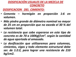 DOSIFICACIÓN USUALES DE LA MEZCLA DE
CONCRETO
DOSIFICACION DEL CIMIENTO:
• Cemento – hormigón en proporción 1:6 en
volumen.
• Más piedra grande de diámetro nominal no mayor
de 25 cm en proporción que no exceda el 30 % del
volumen total.
• La resistencia que cabe esperarse en este tipo de
concreto es de 70 a 100Kgf/cm². según la cantidad
de agua aportada al amasado.
• La dosificación que utilizaremos para columnas,
cimientos, vigas y todo elemento estructural debe
ser. de 1:2:2, para lograr una resistencia de 210
kg/cm2.
 
