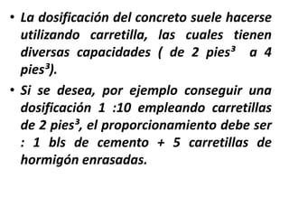 • La dosificación del concreto suele hacerse
utilizando carretilla, las cuales tienen
diversas capacidades ( de 2 pies³ a 4
pies³).
• Si se desea, por ejemplo conseguir una
dosificación 1 :10 empleando carretillas
de 2 pies³, el proporcionamiento debe ser
: 1 bls de cemento + 5 carretillas de
hormigón enrasadas.
 