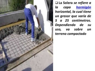  La Solera se refiere a
la capa hormigón
horizontal, la cual tiene
un grosor que varía de
5 a 25 centímetros.
Dependiendo de su
uso, va sobre un
terreno compactado
 