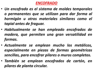 ENCOFRADO
• Un encofrado es el sistema de moldes temporales
o permanentes que se utilizan para dar forma al
hormigón u otros materiales similares como el
tapial antes de fraguar.
• Habitualmente se han empleado encofrados de
madera, que permiten una gran versatilidad en
formas.
• Actualmente se emplean mucho los metálicos,
especialmente en piezas de formas geométricas
sencillas, para encofrar pilares o muros completos.
• También se emplean encofrados de cartón, en
pilares de planta circular.
 