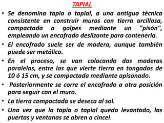 TAPIAL
• Se denomina tapia o tapial, a una antigua técnica
consistente en construir muros con tierra arcillosa,
compactada a golpes mediante un "pisón",
empleando un encofrado deslizante para contenerla.
• El encofrado suele ser de madera, aunque también
puede ser metálico.
• En el proceso, se van colocando dos maderas
paralelas, entre las que vierte tierra en tongadas de
10 ó 15 cm, y se compactada mediante apisonado.
• Posteriormente se corre el encofrado a otra posición
para seguir con el muro.
• La tierra compactada se deseca al sol.
• Una vez que la tapia o tapial queda levantado, las
puertas y ventanas se abren a cincel.
 