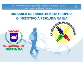 DINÂMICA DE TRABALHOS EM GRUPO E  O INCENTIVO À PESQUISA NA EJA 31º Fórum de Educação de Jovens e Adultos (EJA)  do Leste de Minas Gerais 