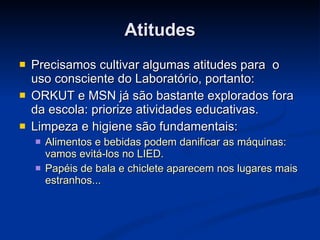 Atitudes Precisamos cultivar algumas atitudes para  o uso consciente do Laboratório, portanto: ORKUT e MSN já são bastante explorados fora da escola: priorize atividades educativas. Limpeza e higiene são fundamentais: Alimentos e bebidas podem danificar as máquinas: vamos evitá-los no LIED. Papéis de bala e chiclete aparecem nos lugares mais estranhos... 