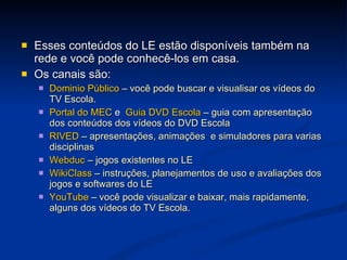 Esses conteúdos do LE estão disponíveis também na rede e você pode conhecê-los em casa. Os canais são: Dominio Público   – você pode buscar e visualisar os vídeos do TV Escola. Portal do MEC  e  Guia DVD Escola   – guia com apresentação dos conteúdos dos vídeos do DVD Escola RIVED   – apresentações, animações  e simuladores para varias disciplinas Webduc   – jogos existentes no LE WikiClass   – instruções, planejamentos de uso e avaliações dos jogos e softwares do LE YouTube  – você pode visualizar e baixar, mais rapidamente, alguns dos vídeos do TV Escola. 