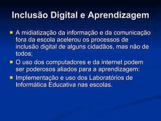 Inclusão Digital e Aprendizagem A midiatização da informação e da comunicação fora da escola acelerou os processos de inclusão digital de alguns cidadãos, mas não de todos;  O uso dos computadores e da internet podem ser poderosos aliados para a aprendizagem: Implementação e uso dos Laboratórios de Informática Educativa nas escolas. 