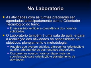 No Laboratorio As atividades com as turmas precisarão ser agendadas antecipadamente com o Orientador Tecnológico do turno.  É necessário verificar a coincidência dos horários solicitados. O Laboratório também é uma sala de aula, e para a realização das atividades há necessidade de objetivos, planejamento e metodologia. Aqueles que tiverem dúvidas, oferecemos orientação e auxílio, adequando-as aos recursos disponíveis. Ocuparemos nossos horários disponíveis de coordenação para orientação e planejamento de atividades. 