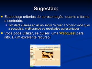 Estabeleça critérios de apresentação, quanto a forma e conteúdo.  Isto dará clareza ao aluno sobre “o quê” e “como” você quer a pesquisa, melhorando os resultados apresentados. Você pode utilizar, se quiser, uma  Webquest  para isto. É um excelente recurso!  Sugestão: 