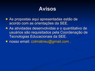 Avisos As propostas aqui apresentadas estão de acordo com as orientações da SEE. As atividades desenvolvidas e o quantitativo de usuários são requisitados pela Coordenação de Tecnologias Educacionais da SEE. nosso email:  [email_address]  . 