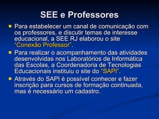 SEE e Professores Para estabelecer um canal de comunicação com os professores, e discutir temas de interesse educacional, a SEE RJ elaborou o site  “Conexão Professor” . Para realizar o acompanhamento das atividades desenvolvidas nos Laboratórios de Informática das Escolas, a Coordenadoria de Tecnologias Educacionais instituiu o site do  “SAPI” . Através do SAPI é possível conhecer e fazer inscrição para cursos de formação continuada, mas é necessário um cadastro. 
