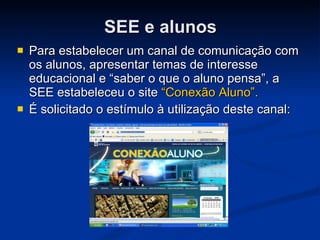 SEE e alunos Para estabelecer um canal de comunicação com os alunos, apresentar temas de interesse educacional e “saber o que o aluno pensa”, a SEE estabeleceu o site  “Conexão Aluno”. É solicitado o estímulo à utilização deste canal: 