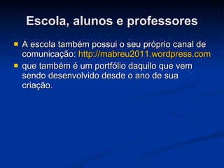 Escola, alunos e professores A escola também possui o seu próprio canal de comunicação:  http://mabreu2011.wordpress.com que também é um portfólio daquilo que vem sendo desenvolvido desde o ano de sua criação. 