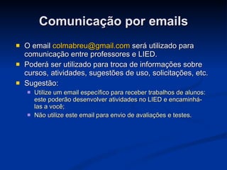 Comunicação por emails O email  [email_address]  será utilizado para comunicação entre professores e LIED. Poderá ser utilizado para troca de informações sobre cursos, atividades, sugestões de uso, solicitações, etc. Sugestão:  Utilize um email específico para receber trabalhos de alunos: este poderão desenvolver atividades no LIED e encaminhá-las a você; Não utilize este email para envio de avaliações e testes.  