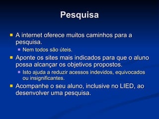 Pesquisa A internet oferece muitos caminhos para a pesquisa. Nem todos são úteis. Aponte os sites mais indicados para que o aluno possa alcançar os objetivos propostos. Isto ajuda a reduzir acessos indevidos, equivocados ou insignificantes. Acompanhe o seu aluno, inclusive no LIED, ao desenvolver uma pesquisa. 