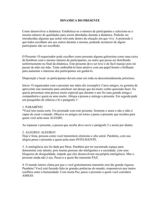 DINAMICA DO PRESENTE


Como desenvolver a dinâmica: Estabelece-se o número de participantes e seleciona-se o
mesmo número de qualidades para serem abordadas durante a dinâmica. Poderão ser
introduzidas algumas que achar relevante dentro da situação em que vive. A pretensão é
que todos escolham uns aos outros durante a mesma, podendo acontecer de algum
participante não ser escolhido.


O Presente: O organizador pode escolher como presente alguma guloseima como uma caixa
de bombom com o mesmo número de participantes, ou outro que possa ser distribuído
uniformemente no final da dinâmica. Este presente deve ser leve e de fácil manejo pois irá
passar de mão em mão. Tente embrulhá-lo bem atrativo com um papel bonito e brilhante
para aumentar o interesse dos participantes em ganhá-lo.

Disposição e local: os participantes devem estar em roda ou descontraidamente próximos.

Início: O organizador com o presente nas mãos diz (exemplo): Caros amigos, eu gostaria de
aproveitar este momento para satisfazer um desejo que há muito venho querendo fazer. Eu
queria presentear uma pessoa muito especial que durante o ano foi uma grande amiga e
companheira e quem eu amo muito. Abraça a pessoa e entrega o presente. Em seguida pede
um pouquinho de silência e lê o parágrafo 1:

1. PARABÉNS!
*Você tem muita sorte. Foi premiado com este presente. Somente o amor e não o ódio é
capaz de curar o mundo. Observe os amigos em torno e passe o presente que recebeu para
quem você acha mais ALEGRE.

Ao repassar o presente, a pessoa que recebe deve ouvir o parágrafo 2 e assim por diante:

2. ALEGRIA! ALEGRIA!
Hoje é festa, pessoas como você transmitem otimismo e alto astral. Parabéns, com sua
alegria passe o presente a quem acha mais INTELIGENTE.

3. A inteligência nos foi dada por Deus. Parabéns por ter encontrado espaço para
demonstrar este talento, pois muitas pessoas são inteligentes e a sociedade, com seus
bloqueios de desigualdade, impede que eles desenvolvam sua própria inteligência. Mas o
presente ainda não é seu. Passe-o a quem lhe transmite PAZ.

4. O mundo inteiro clama por paz e você gratuitamente transmite esta tão grande riqueza.
Parabéns! Você está fazendo falta às grandes potências do mundo, responsáveis por tantos
conflitos entre a humanidade. Com muita Paz, passe o presente a quem você considera
AMIGO.
 