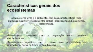 Características gerais dosCaracterísticas gerais dos
ecossistemasecossistemas
Inclui os seres vivos e o ambiente, com suas características físico-
químicas e as inter-relações entre ambos (biogeocenose, biossistema,
holocenose).
•Ecossistemas terrestres: ex.: a vegetação como domínio
morfoclimático
•Ecossistemas aquáticos: ex.: o relevo como possibilidade de
reservatório, curso, sedimentação e biótopo.
 