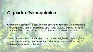 O quadro físico-químicoO quadro físico-químico
• Além da biocenose, o ecossistema comporta também uma ambiente
físico-químico que intervém não apenas na biologia de cada espécie,
mas também na estrutura e na dinâmica da biocenose inteira.
• Inversamente, o funcionamento e a transformação da composição e
da estrutura das biocenoses podem alterar as características do
biótopo e do meio ambiente.
 