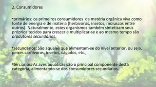 2. Consumidores
•primários: os primeiros consumidores da matéria orgânica viva como
fonte de energia e de matéria (herbívoros, insetos, moluscos entre
outros). Naturalmente, estes organismos também sintetizam seus
próprios tecidos para crescer e multiplicar-se e ao mesmo tempo são
produtores secundários.
•secundários: São aqueles que alimentam-se do nível anterior, ou seja,
peixes carnívoros, insetos, cágados, etc.,
•terciários: As aves aquáticas são o principal componente desta
categoria, alimentando-se dos consumidores secundários.
 