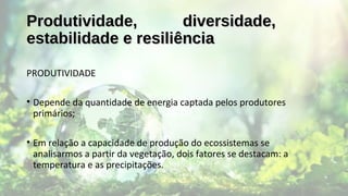 Produtividade, diversidade,Produtividade, diversidade,
estabilidade e resiliênciaestabilidade e resiliência
PRODUTIVIDADE
• Depende da quantidade de energia captada pelos produtores
primários;
• Em relação a capacidade de produção do ecossistemas se
analisarmos a partir da vegetação, dois fatores se destacam: a
temperatura e as precipitações.
 