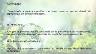 DIVERSIDADE
•Corresponde à riqueza específica – o número mais ou menos elevado de
espécies que um ecossistema possui.
ESTABILIDADE:
•Designa as propriedades de constância ou de persistência dos ecossistemas,
eventualmente ligadas à permanência das condições do meio ambiente;
RESILIÊNCIA OU HOMEOSTASIA
•Aptidão dos ecossistemas para voltar ao estado de equilíbrio após uma
perturbação.
 