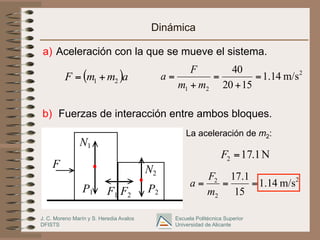 J. C. Moreno Marín y S. Heredia Avalos
DFISTS
Escuela Politécnica Superior
Universidad de Alicante
Dinámica
a) Aceleración con la que se mueve el sistema.
b) Fuerzas de interacción entre ambos bloques.
La aceleración de m2:
F
P1 P2
N1
N2
F1 F2
2
2
1
m/s
14
.
1
15
20
40
=
+
=
+
=
m
m
F
a
( )a
m
m
F 2
1 +
=
2
2
2
m/s
14
.
1
15
1
.
17
=
=
=
m
F
a
N
1
.
17
2 =
F
 