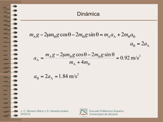 J. C. Moreno Marín y S. Heredia Avalos
DFISTS
Escuela Politécnica Superior
Universidad de Alicante
Dinámica
B
B
A
A
B
B
A 2
sin
2
cos
2 a
m
a
m
g
m
g
m
g
m +
=
θ
−
θ
µ
−
A
B 2a
a =
2
B
A
B
B
A
A m/s
92
.
0
4
sin
2
cos
2
=
+
θ
−
θ
µ
−
=
m
m
g
m
g
m
g
m
a
2
A
B m/s
84
.
1
2 =
= a
a
 