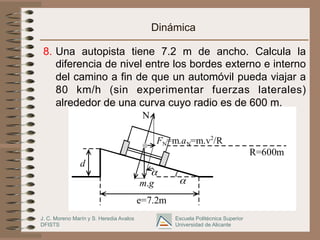 J. C. Moreno Marín y S. Heredia Avalos
DFISTS
Escuela Politécnica Superior
Universidad de Alicante
d
m.g
FN=m.aN=m.v2
/R
α
e=7.2m
α
N
R=600m
Dinámica
8. Una autopista tiene 7.2 m de ancho. Calcula la
diferencia de nivel entre los bordes externo e interno
del camino a fin de que un automóvil pueda viajar a
80 km/h (sin experimentar fuerzas laterales)
alrededor de una curva cuyo radio es de 600 m.
 