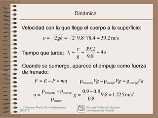 J. C. Moreno Marín y S. Heredia Avalos
DFISTS
Escuela Politécnica Superior
Universidad de Alicante
Dinámica
Velocidad con la que llega el cuerpo a la superficie:
Tiempo que tarda:
Cuando se sumerge, aparece el empuje como fuerza
de frenado:
m/s
2
.
39
4
.
78
8
.
9
2
2 =
⋅
⋅
=
= gh
v
s
4
8
.
9
2
.
39
1 =
=
=
g
t
v
ma
P
E
F =
−
= Va
Vg
Vg cuerpo
cuerpo
benceno ρ
=
ρ
−
ρ
2
cuerpo
cuerpo
benceno
m/s
225
.
1
8
.
9
8
.
0
8
.
0
9
.
0
=
−
=
ρ
ρ
−
ρ
= g
a
 