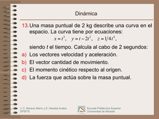 J. C. Moreno Marín y S. Heredia Avalos
DFISTS
Escuela Politécnica Superior
Universidad de Alicante
Dinámica
13.Una masa puntual de 2 kg describe una curva en el
espacio. La curva tiene por ecuaciones:
siendo t el tiempo. Calcula al cabo de 2 segundos:
a) Los vectores velocidad y aceleración.
b) El vector cantidad de movimiento.
c) El momento cinético respecto al origen.
d) La fuerza que actúa sobre la masa puntual.
3 2 4
, 2 , 1 4 ,
x t y t t z t
= = − =
 