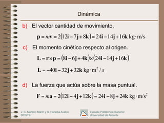J. C. Moreno Marín y S. Heredia Avalos
DFISTS
Escuela Politécnica Superior
Universidad de Alicante
Dinámica
b) El vector cantidad de movimiento.
( ) m/s
kg
16
14
24
8
7
12
2 ⋅
+
−
=
+
−
=
= k
j
i
k
j
i
v
p m
( ) ( )
k
j
i
k
j
i
p
r
L 16
14
24
4
6
8 +
−
×
+
−
=
×
=
s
/
m
kg
32
32
40 2
⋅
+
−
−
= k
j
i
L
( ) 2
m/s
kg
24
8
24
12
4
12
2 ⋅
+
−
=
+
−
=
= k
j
i
k
j
i
a
F m
d) La fuerza que actúa sobre la masa puntual.
c) El momento cinético respecto al origen.
 