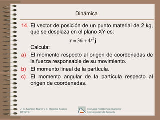 J. C. Moreno Marín y S. Heredia Avalos
DFISTS
Escuela Politécnica Superior
Universidad de Alicante
Dinámica
14. El vector de posición de un punto material de 2 kg,
que se desplaza en el plano XY es:
Calcula:
a) El momento respecto al origen de coordenadas de
la fuerza responsable de su movimiento.
b) El momento lineal de la partícula.
c) El momento angular de la partícula respecto al
origen de coordenadas.
j
i
r 2
4
3 t
t +
=
 