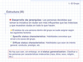 Estructura (III)
I.- El Grupo
Desarrollo de jerarquías: Las personas decididas que
toman la iniciativa sin dudar son más influyentes que las indecisas
y que muestran dudas en todo lo que hacen.
El estatus de una persona dentro del grupo se suele asignar según
los siguientes factores:
 Specific status characteristics: Habilidades concretas que
sirvan a la causa del grupo.
 Diffuse status characteristics: Habilidades que sean de interés
general, conducta, prestigio, etc.
No hay que caer, sin embargo, en el status generalization: Clasificar a
las personas por características irrelevantes (raza, étnia, sexo, religión,
etc.)
 