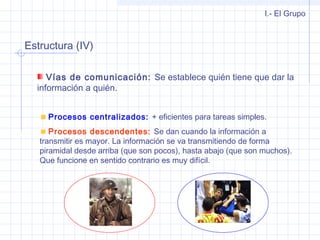 Estructura (IV)
I.- El Grupo
Vías de comunicación: Se establece quién tiene que dar la
información a quién.
Procesos centralizados: + eficientes para tareas simples.
Procesos descendentes: Se dan cuando la información a
transmitir es mayor. La información se va transmitiendo de forma
piramidal desde arriba (que son pocos), hasta abajo (que son muchos).
Que funcione en sentido contrario es muy difícil.
 