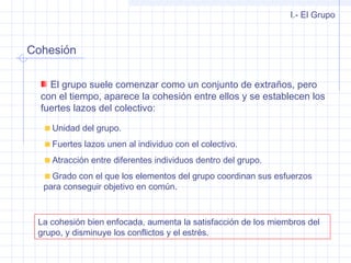 Cohesión
I.- El Grupo
El grupo suele comenzar como un conjunto de extraños, pero
con el tiempo, aparece la cohesión entre ellos y se establecen los
fuertes lazos del colectivo:
Unidad del grupo.
Fuertes lazos unen al individuo con el colectivo.
Atracción entre diferentes individuos dentro del grupo.
Grado con el que los elementos del grupo coordinan sus esfuerzos
para conseguir objetivo en común.
La cohesión bien enfocada, aumenta la satisfacción de los miembros del
grupo, y disminuye los conflictos y el estrés.
 