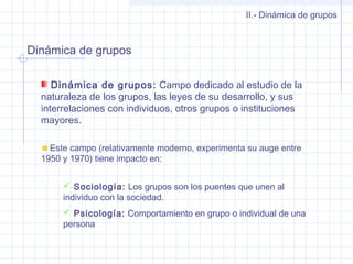 Dinámica de grupos
II.- Dinámica de grupos
Dinámica de grupos: Campo dedicado al estudio de la
naturaleza de los grupos, las leyes de su desarrollo, y sus
interrelaciones con individuos, otros grupos o instituciones
mayores.
Este campo (relativamente moderno, experimenta su auge entre
1950 y 1970) tiene impacto en:
 Sociología: Los grupos son los puentes que unen al
individuo con la sociedad.
 Psicología: Comportamiento en grupo o individual de una
persona
 