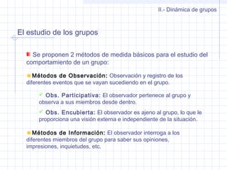 El estudio de los grupos
II.- Dinámica de grupos
Se proponen 2 métodos de medida básicos para el estudio del
comportamiento de un grupo:
Métodos de Observación: Observación y registro de los
diferentes eventos que se vayan sucediendo en el grupo.
 Obs. Participativa: El observador pertenece al grupo y
observa a sus miembros desde dentro.
 Obs. Encubierta: El observador es ajeno al grupo, lo que le
proporciona una visión externa e independiente de la situación.
Métodos de Información: El observador interroga a los
diferentes miembros del grupo para saber sus opiniones,
impresiones, inquietudes, etc.
 