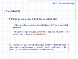 Identidad (I)
III.- El individuo y el grupo
Podemos diferenciar entre 2 tipos de identidad:
Características y cualidades individuales definen la identidad
personal.
La pertenencia a grupos, estamentos sociales, relación con los
demás, etc. definen la identidad social.
Al entrar en un grupo el individuo sigue manteniendo la identidad
personal, pero ésta pasa a un segundo término, eclipsada por la
identidad social que le identificará ante los demás.
 