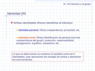Identidad (III)
III.- El individuo y el grupo
Ambas identidades ofrecen beneficios al individuo:
Identidad personal: Ofrece independencia, privacidad, etc.
Identidad social: Ofrece identificación (la persona toma las
caracterísiticas del grupo), protección, responsabilidad,
protagonismo, equilibrio, autoestima, etc.
Lo que se debe buscar es mantener el equilibrio entre las 2
identidades, para aprovechar las ventajas de ambas y deshechar
los inconvenientes.
 