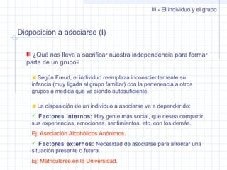 Disposición a asociarse (I)
III.- El individuo y el grupo
¿Qué nos lleva a sacrificar nuestra independencia para formar
parte de un grupo?
Según Freud, el individuo reemplaza inconscientemente su
infancia (muy ligada al grupo familiar) con la pertenencia a otros
grupos a medida que va siendo autosuficiente.
La disposición de un individuo a asociarse va a depender de:
 Factores internos: Hay gente más social, que desea compartir
sus experiencias, emociones, sentimientos, etc. con los demás.
Ej: Asociación Alcohólicos Anónimos.
 Factores externos: Necesidad de asociarse para afrontar una
situación presente o futura.
Ej: Matricularse en la Universidad.
 