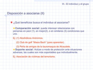 Disposición a asociarse (II)
III.- El individuo y el grupo
¿Qué beneficios busca el individuo al asociarse?
Comparación social: puede interesar relacionarse con
personas en peor (1), en mejor(2), o en similares (3) condiciones que
uno.
Ej: (1) Alcohólicos Anónimos.
(2) Club de golf “Masia Bach” (para aparentar).
(3) Peña de amigos de la tauromaquia de Alcaudete.
Soporte social: Actúan a modo de protección ante situaciones
adversas, las cuales son más soportables que individualmente.
Ej: Asociación de víctimas del terrorismo.
 
